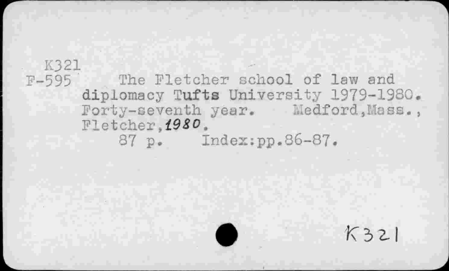 ﻿K321
F-595 The Fletcher school of law and diplomacy Tufts University 1979-1930. Forty-seventh year. Medford,Mass., Fletcher,19^0.
87 p. Index;pp.86-87.